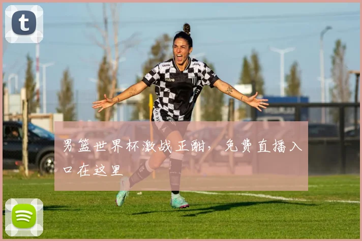 男篮世界杯激战正酣，免费直播入口在这里