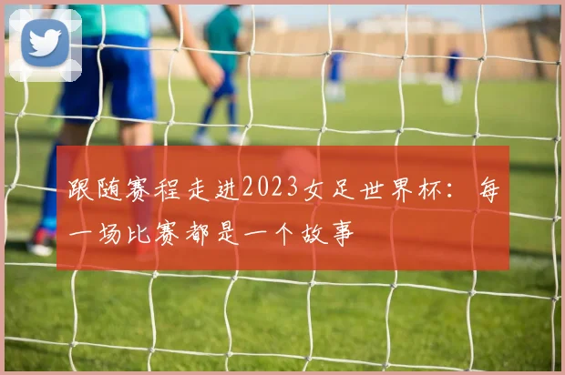 跟随赛程走进2023女足世界杯：每一场比赛都是一个故事
