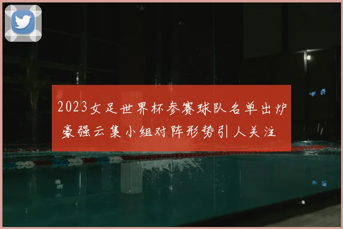 2023女足世界杯参赛球队名单出炉 豪强云集小组对阵形势引人关注