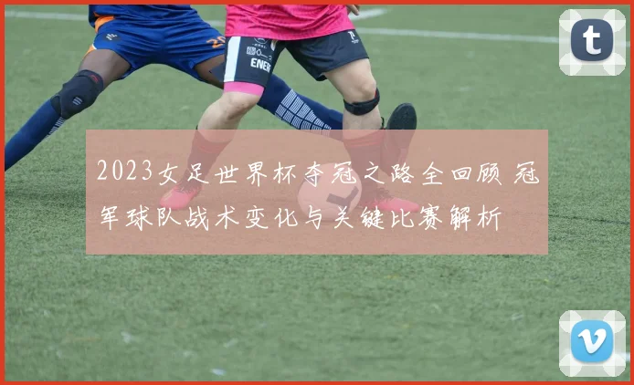 2023女足世界杯夺冠之路全回顾 冠军球队战术变化与关键比赛解析