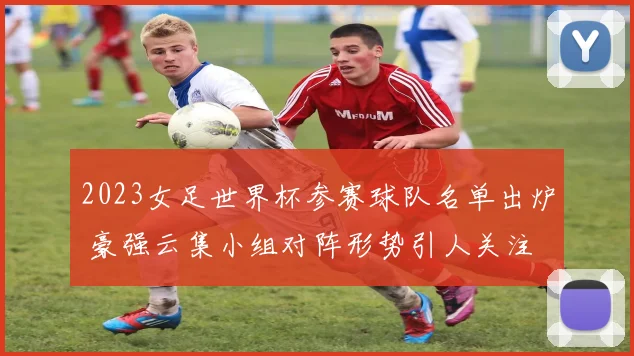 2023女足世界杯参赛球队名单出炉 豪强云集小组对阵形势引人关注
