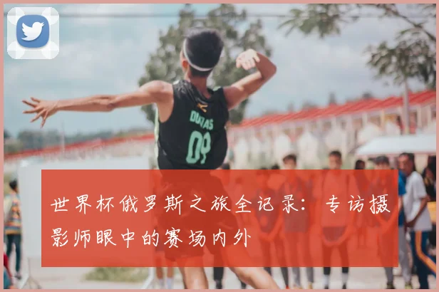 世界杯俄罗斯之旅全记录：专访摄影师眼中的赛场内外