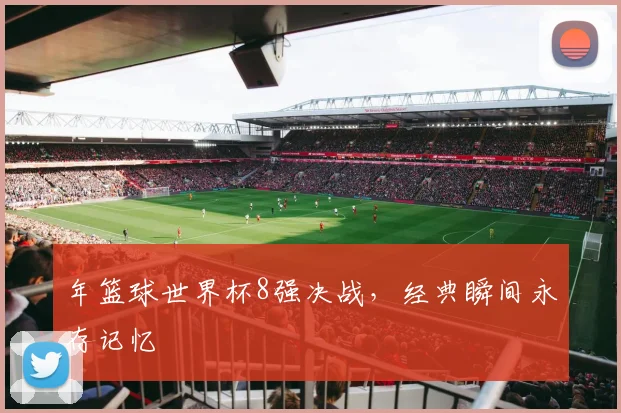 年篮球世界杯8强决战，经典瞬间永存记忆