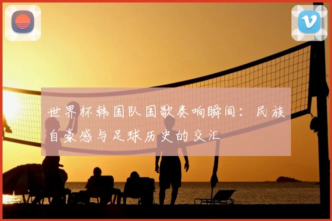 世界杯韩国队国歌奏响瞬间:民族自豪感与足球历史的交汇