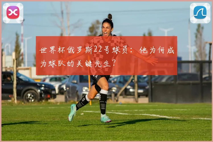 世界杯俄罗斯22号球员：他为何成为球队的关键先生？