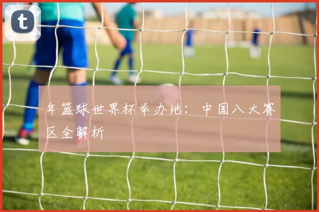 年篮球世界杯举办地：中国八大赛区全解析