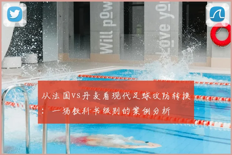 从法国vs丹麦看现代足球攻防转换：一场教科书级别的案例分析