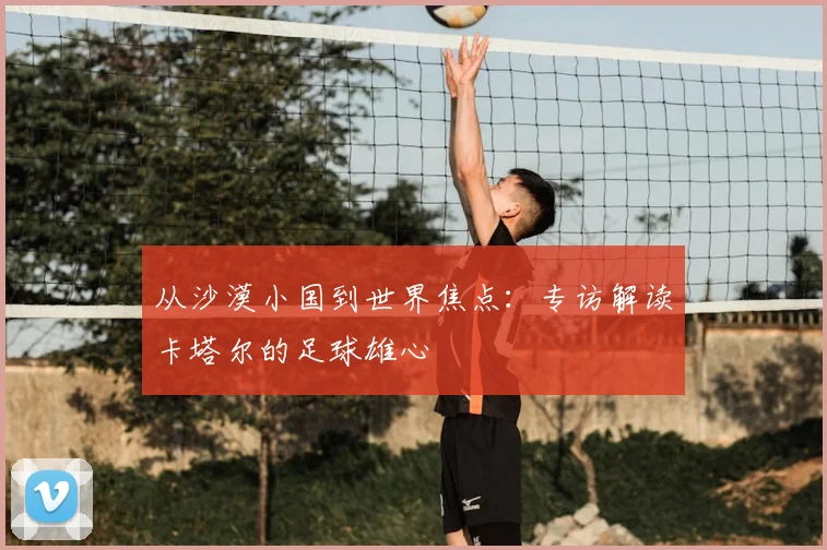 从沙漠小国到世界焦点：专访解读卡塔尔的足球雄心